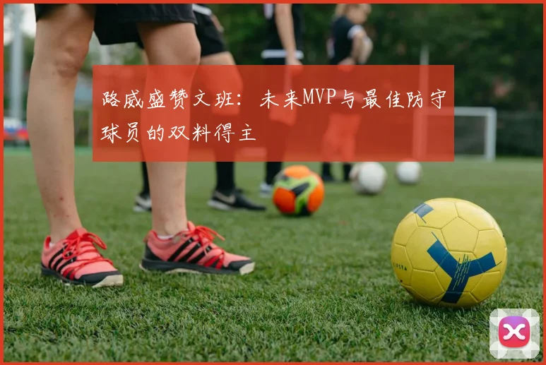 路威盛赞文班：未来MVP与最佳防守球员的双料得主