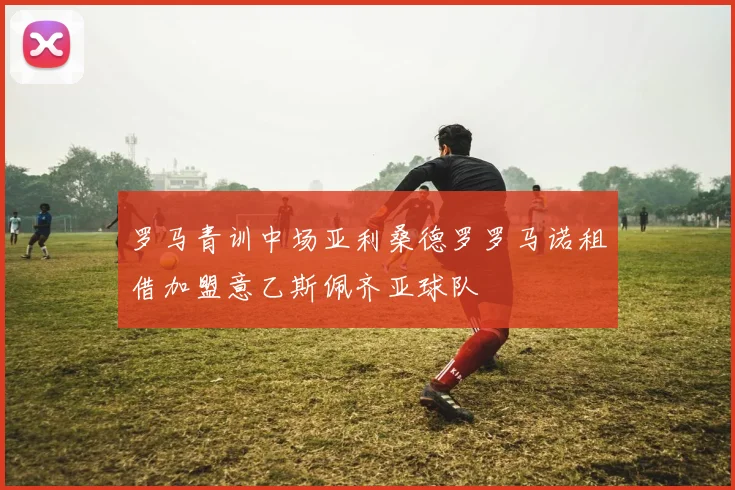 罗马青训中场亚利桑德罗罗马诺租借加盟意乙斯佩齐亚球队