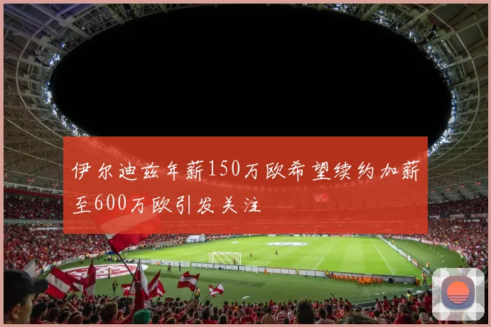 伊尔迪兹年薪150万欧希望续约加薪至600万欧引发关注