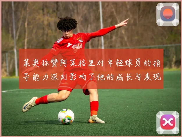 莱奥称赞阿莱格里对年轻球员的指导能力深刻影响了他的成长与表现