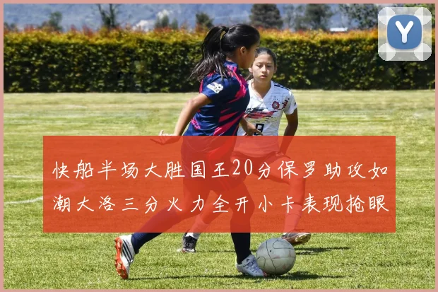 快船半场大胜国王20分保罗助攻如潮大洛三分火力全开小卡表现抢眼