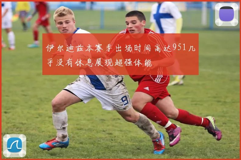 伊尔迪兹本赛季出场时间高达951几乎没有休息展现超强体能