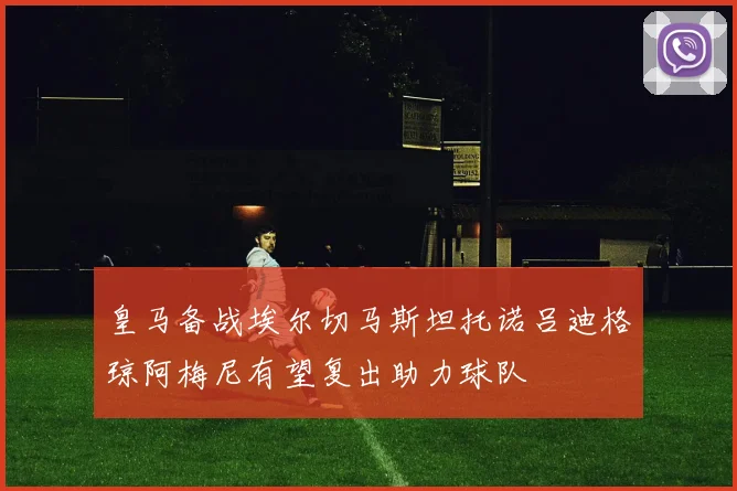 皇马备战埃尔切马斯坦托诺吕迪格琼阿梅尼有望复出助力球队