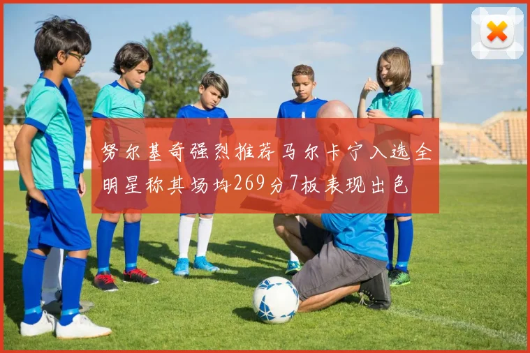 努尔基奇强烈推荐马尔卡宁入选全明星称其场均269分7板表现出色