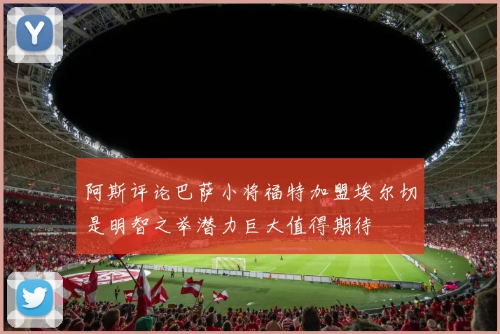 阿斯评论巴萨小将福特加盟埃尔切是明智之举潜力巨大值得期待