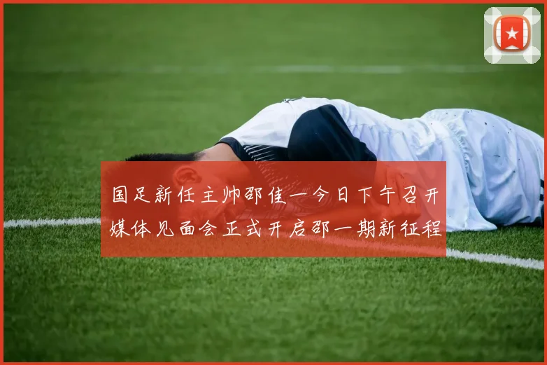 国足新任主帅邵佳一今日下午召开媒体见面会正式开启邵一期新征程