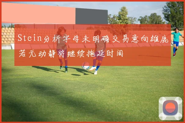 Stein分析字母未明确交易意向雄鹿若无动静将继续拖延时间