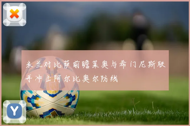 米兰对比萨前瞻莱奥与希门尼斯联手冲击阿尔比奥尔防线