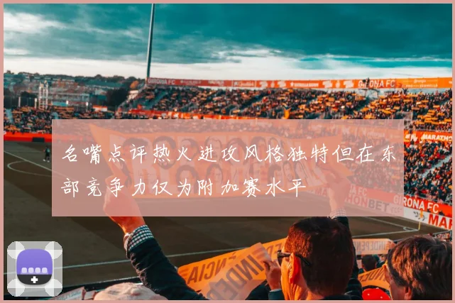 名嘴点评热火进攻风格独特但在东部竞争力仅为附加赛水平