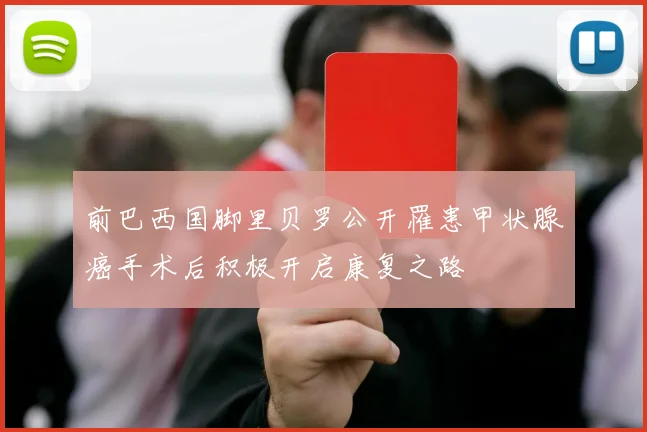 前巴西国脚里贝罗公开罹患甲状腺癌手术后积极开启康复之路