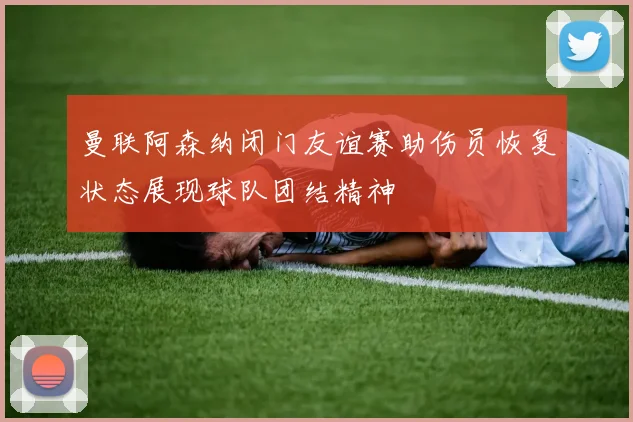 曼联阿森纳闭门友谊赛助伤员恢复状态展现球队团结精神