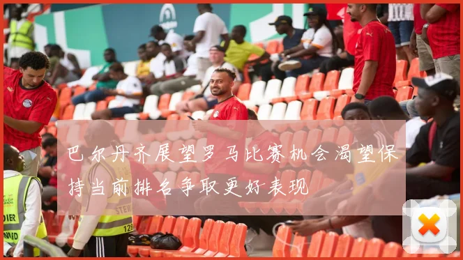 巴尔丹齐展望罗马比赛机会渴望保持当前排名争取更好表现
