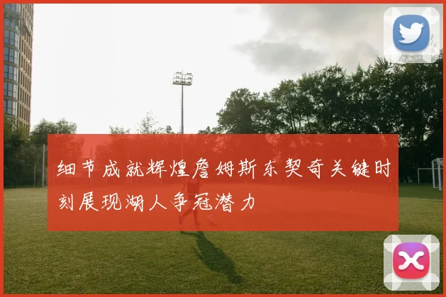 细节成就辉煌詹姆斯东契奇关键时刻展现湖人争冠潜力