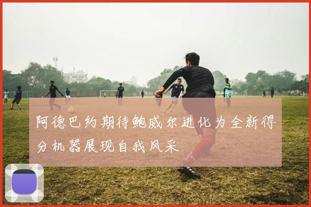阿德巴约期待鲍威尔进化为全新得分机器展现自我风采