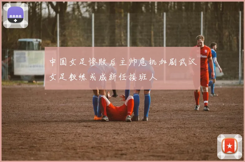 中国女足惨败后主帅危机加剧武汉女足教练或成新任接班人