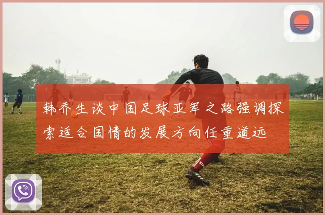 韩乔生谈中国足球亚军之路强调探索适合国情的发展方向任重道远
