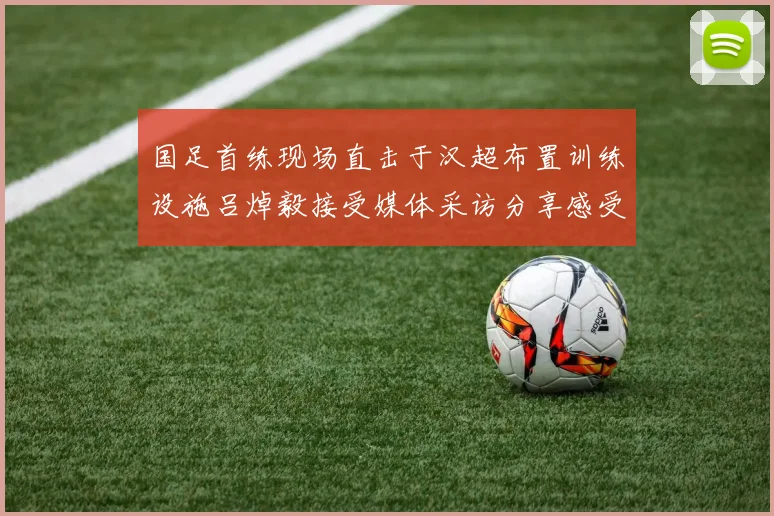 国足首练现场直击于汉超布置训练设施吕焯毅接受媒体采访分享感受