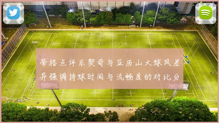 蒂格点评东契奇与亚历山大球风差异强调持球时间与流畅度的对比分析