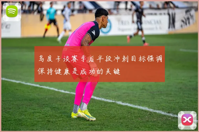 乌度卡谈赛季后半段冲刺目标强调保持健康是成功的关键
