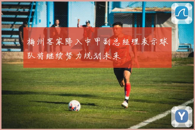 梅州客家降入中甲副总经理表示球队将继续努力规划未来