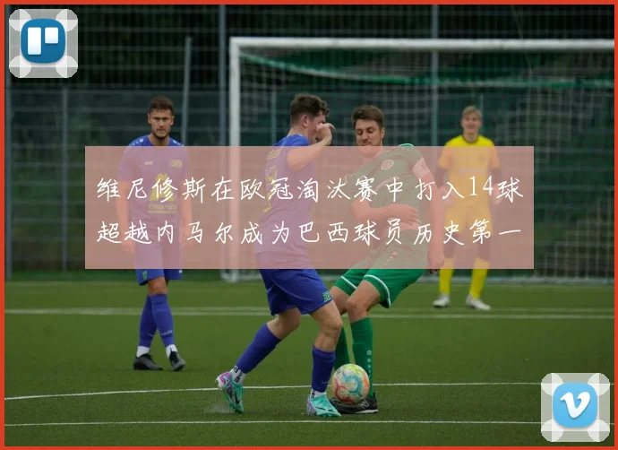 维尼修斯在欧冠淘汰赛中打入14球超越内马尔成为巴西球员历史第一人