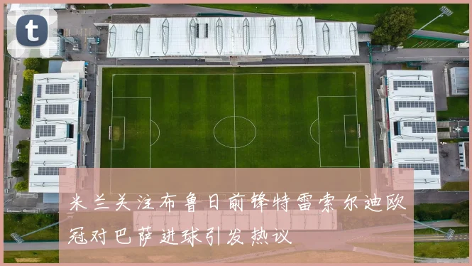 米兰关注布鲁日前锋特雷索尔迪欧冠对巴萨进球引发热议