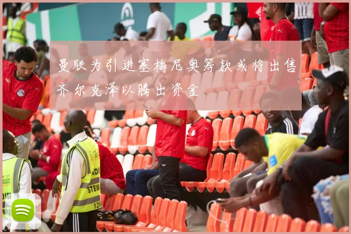 曼联为引进塞梅尼奥筹款或将出售齐尔克泽以腾出资金