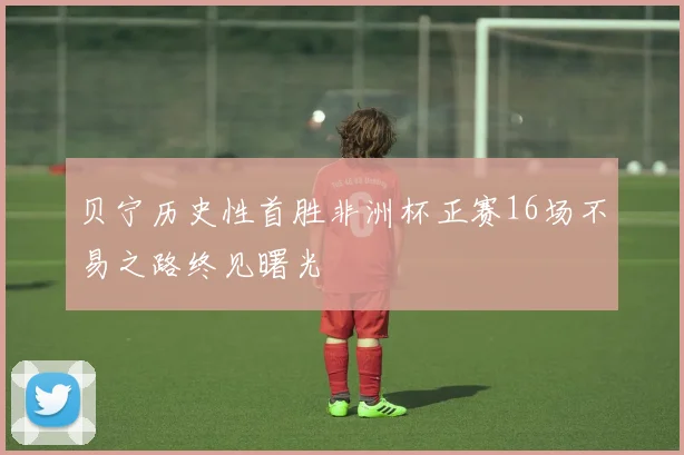 贝宁历史性首胜非洲杯正赛16场不易之路终见曙光