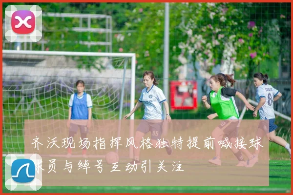 齐沃现场指挥风格独特提前喊接球球员与绰号互动引关注