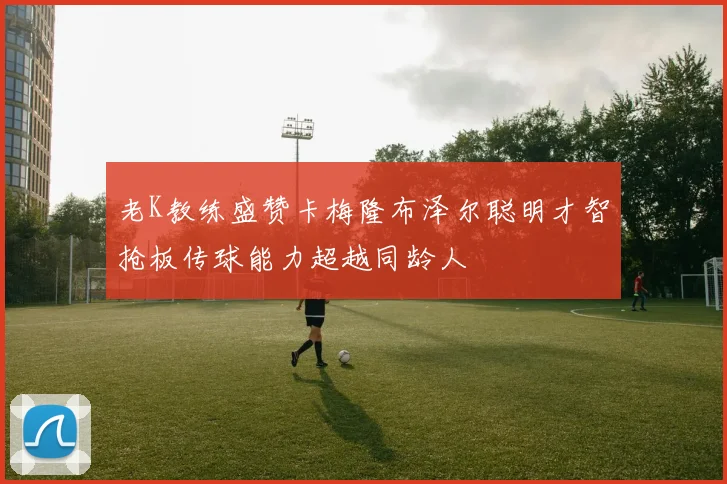 老K教练盛赞卡梅隆布泽尔聪明才智抢板传球能力超越同龄人