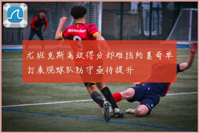 尤班克斯高效得分却难挡约基奇单打表现球队防守亟待提升