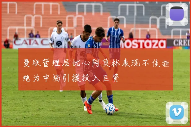 曼联管理层忧心阿莫林表现不佳拒绝为中场引援投入巨资