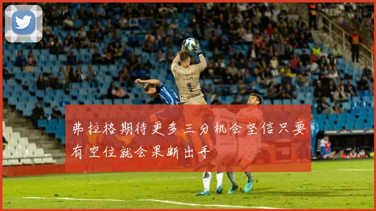 弗拉格期待更多三分机会坚信只要有空位就会果断出手