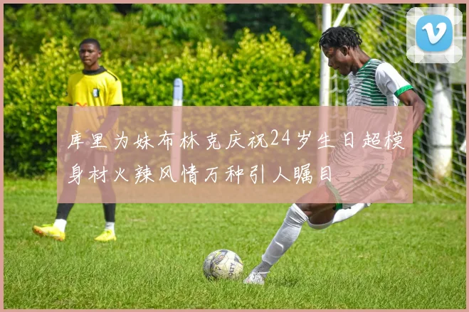 库里为妹布林克庆祝24岁生日超模身材火辣风情万种引人瞩目