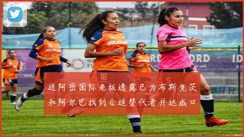 迈阿密国际老板透露已为布斯克茨和阿尔巴找到合适替代者并达成口头协议