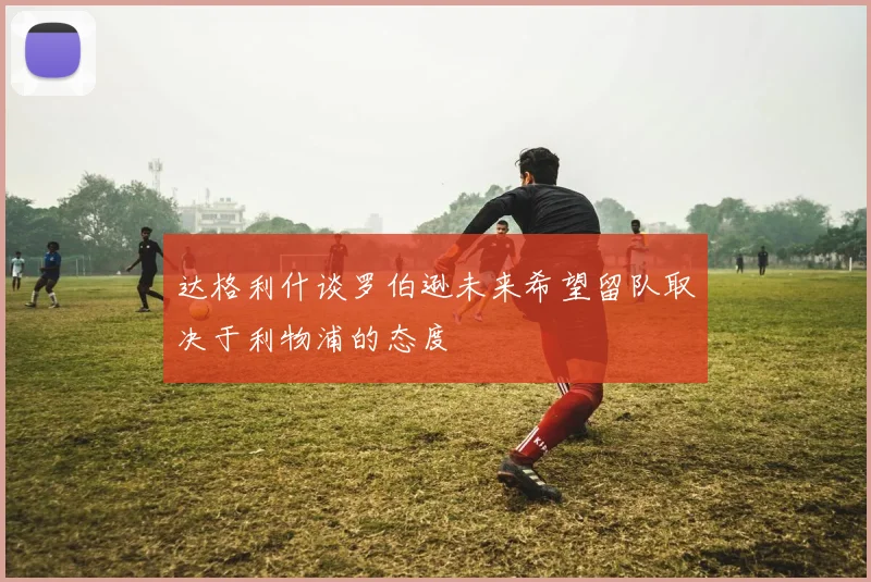 达格利什谈罗伯逊未来希望留队取决于利物浦的态度