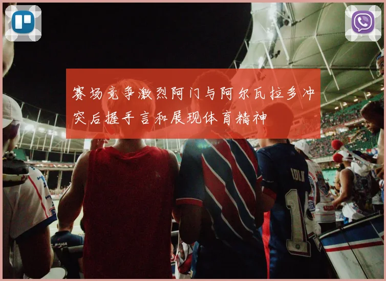 赛场竞争激烈阿门与阿尔瓦拉多冲突后握手言和展现体育精神