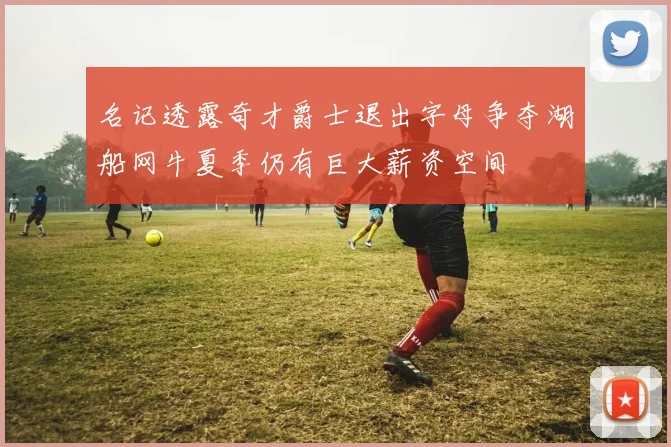 名记透露奇才爵士退出字母争夺湖船网牛夏季仍有巨大薪资空间