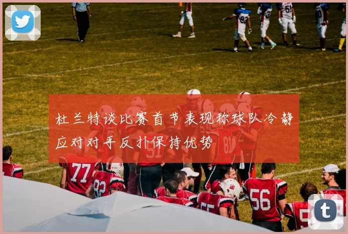 杜兰特谈比赛首节表现称球队冷静应对对手反扑保持优势