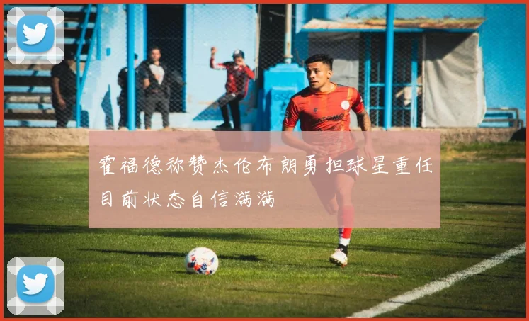 霍福德称赞杰伦布朗勇担球星重任目前状态自信满满