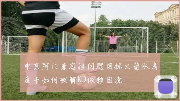 申京阿门兼容性问题困扰火箭队乌度卡如何破解KD依赖困境