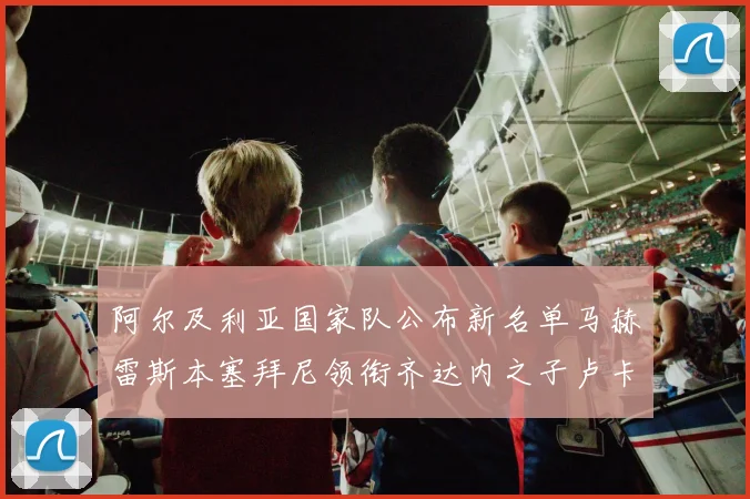 阿尔及利亚国家队公布新名单马赫雷斯本塞拜尼领衔齐达内之子卢卡入选
