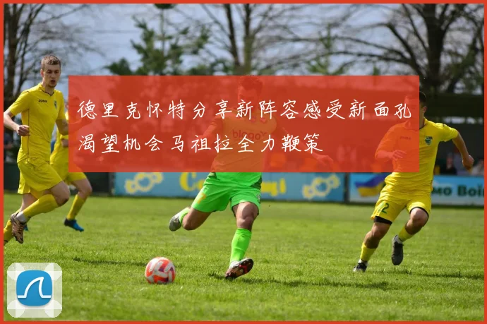 德里克怀特分享新阵容感受新面孔渴望机会马祖拉全力鞭策