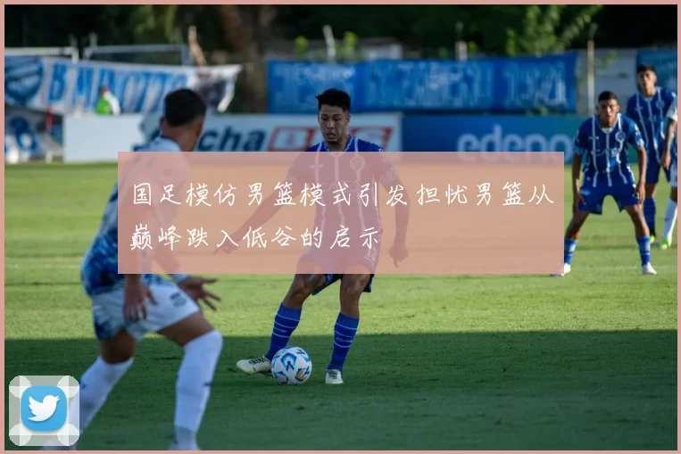 国足模仿男篮模式引发担忧男篮从巅峰跌入低谷的启示