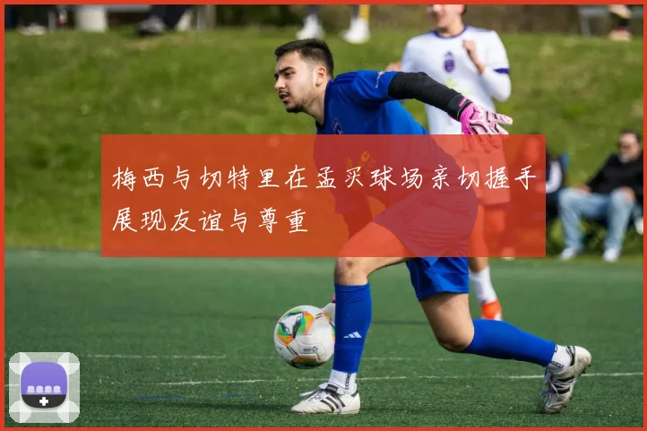 梅西与切特里在孟买球场亲切握手展现友谊与尊重