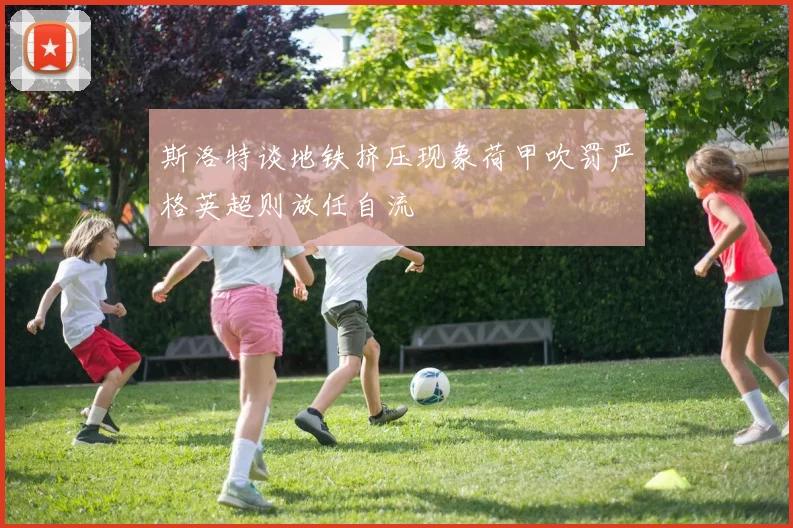 斯洛特谈地铁挤压现象荷甲吹罚严格英超则放任自流